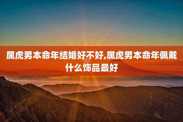 属虎男本命年结婚好不好,属虎男本命年佩戴什么饰品最好