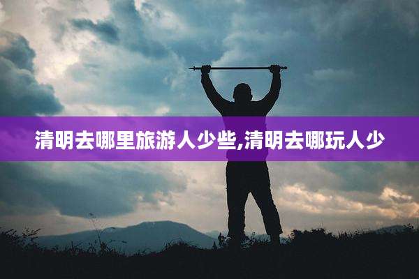清明去哪里旅游人少些,清明去哪玩人少
