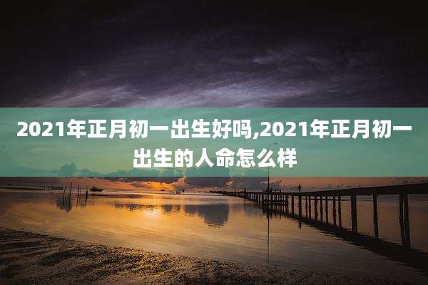 2021年正月初一出生好吗,2021年正月初一出生的人命怎么样