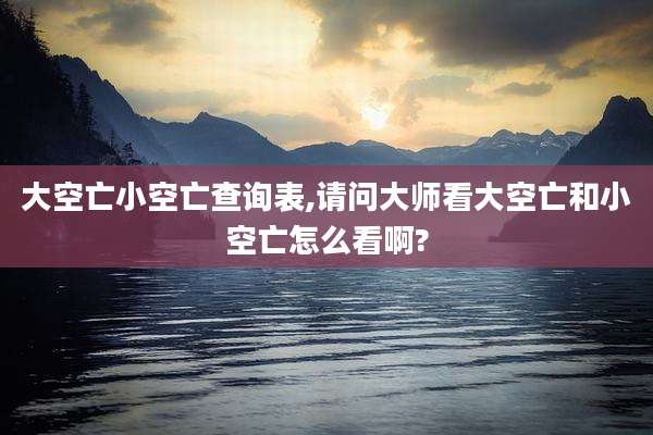 大空亡小空亡查询表,请问大师看大空亡和小空亡怎么看啊?