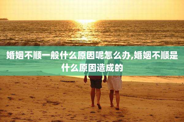 婚姻不顺一般什么原因呢怎么办,婚姻不顺是什么原因造成的