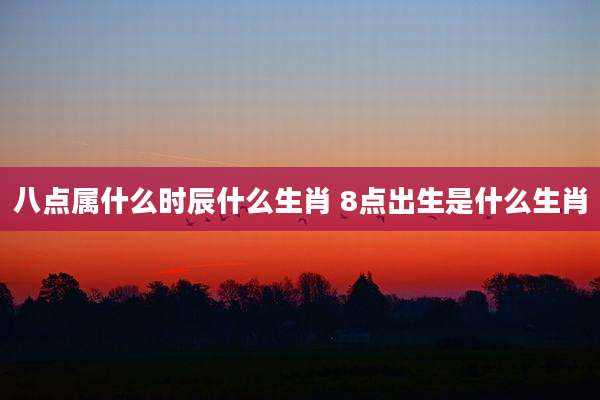 八点属什么时辰什么生肖 8点出生是什么生肖