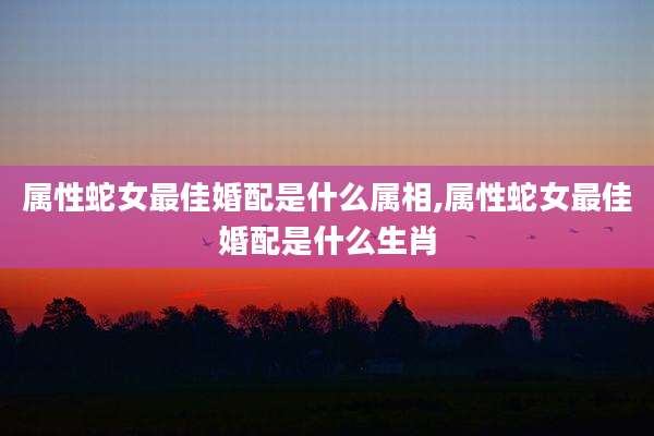 属性蛇女最佳婚配是什么属相,属性蛇女最佳婚配是什么生肖