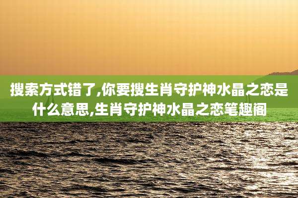搜索方式错了,你要搜生肖守护神水晶之恋是什么意思,生肖守护神水晶之恋笔趣阁