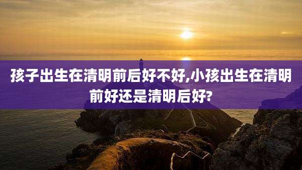 孩子出生在清明前后好不好,小孩出生在清明前好还是清明后好?