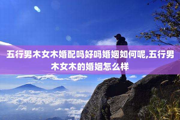 五行男木女木婚配吗好吗婚姻如何呢,五行男木女木的婚姻怎么样