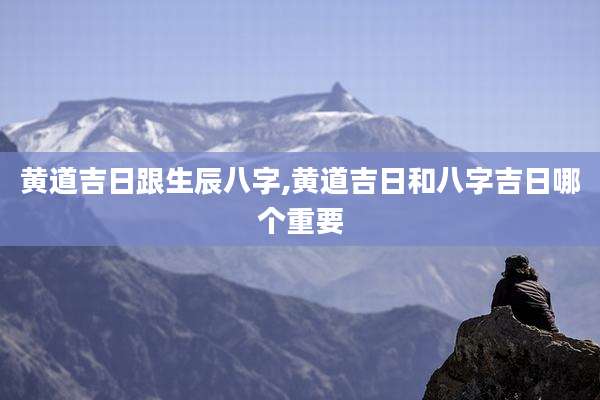 黄道吉日跟生辰八字,黄道吉日和八字吉日哪个重要