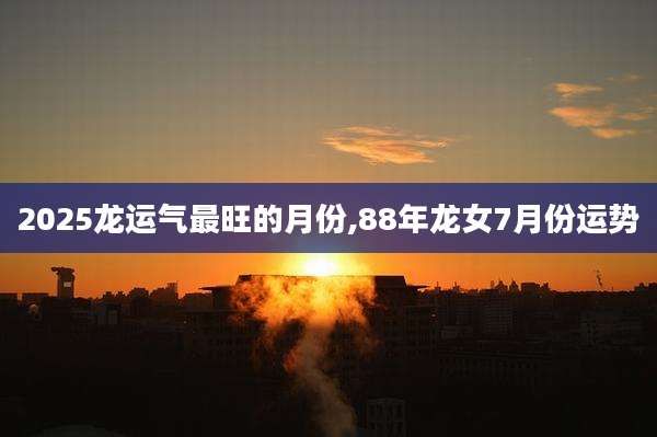 2025龙运气最旺的月份,88年龙女7月份运势