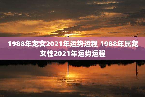 1988年龙女2021年运势运程 1988年属龙女性2021年运势运程