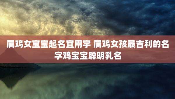 属鸡女宝宝起名宜用字 属鸡女孩最吉利的名字鸡宝宝聪明乳名