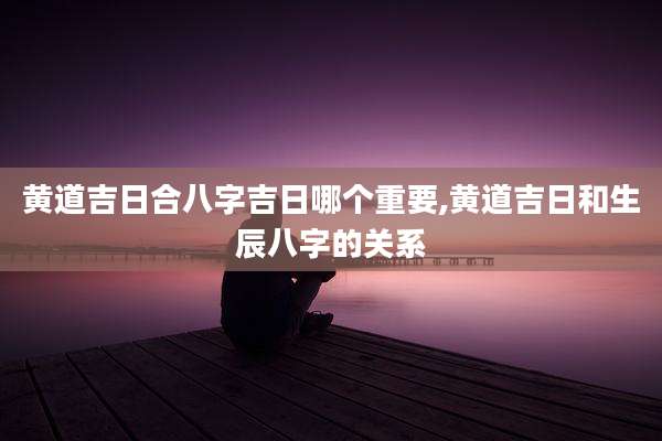 黄道吉日合八字吉日哪个重要,黄道吉日和生辰八字的关系