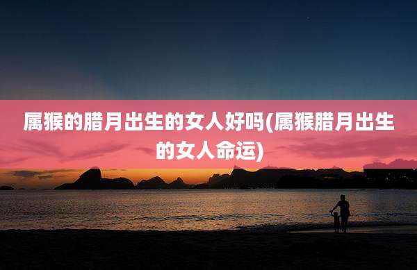属猴的腊月出生的女人好吗(属猴腊月出生的女人命运)