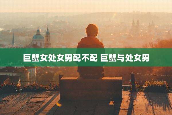 巨蟹女处女男配不配 巨蟹与处女男