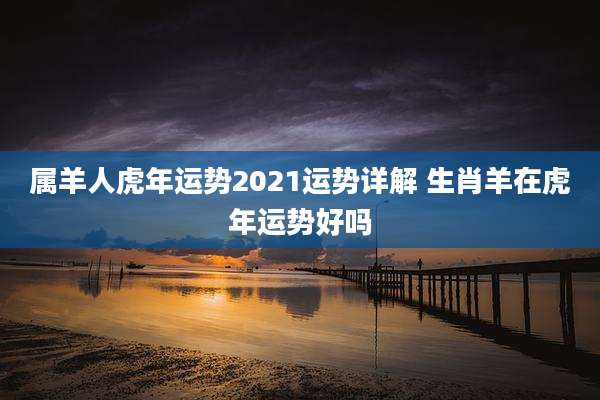 属羊人虎年运势2021运势详解 生肖羊在虎年运势好吗