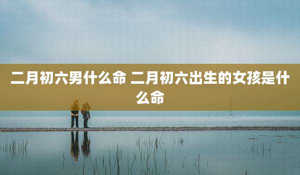 二月初六男什么命 二月初六出生的女孩是什么命