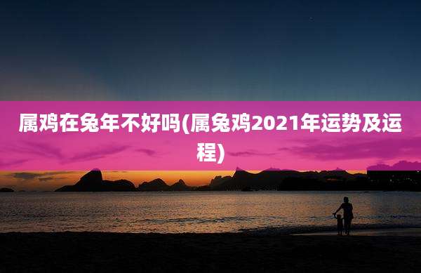 属鸡在兔年不好吗(属兔鸡2021年运势及运程)