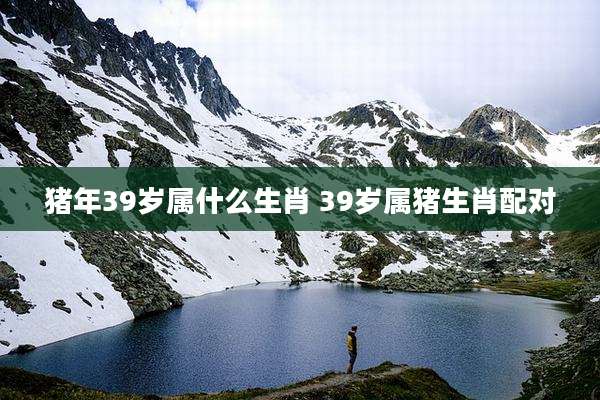 猪年39岁属什么生肖 39岁属猪生肖配对