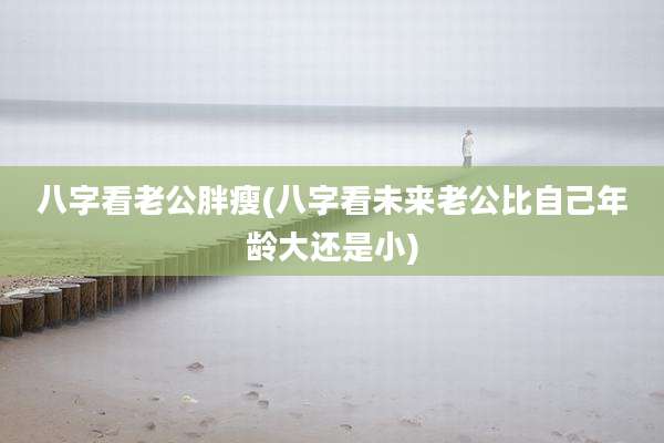 八字看老公胖瘦(八字看未来老公比自己年龄大还是小)