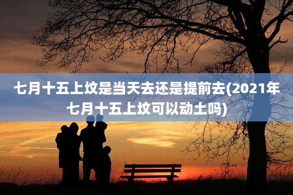 七月十五上坟是当天去还是提前去(2021年七月十五上坟可以动土吗)