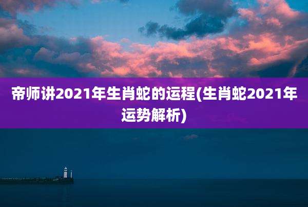 帝师讲2021年生肖蛇的运程(生肖蛇2021年运势解析)