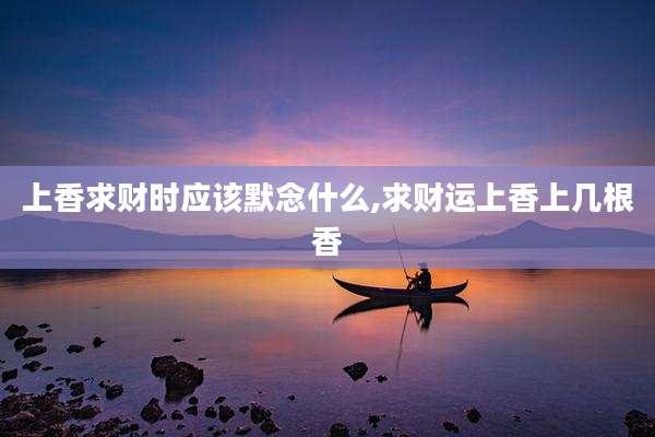 上香求财时应该默念什么,求财运上香上几根香