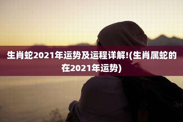 生肖蛇2021年运势及运程详解!(生肖属蛇的在2021年运势)