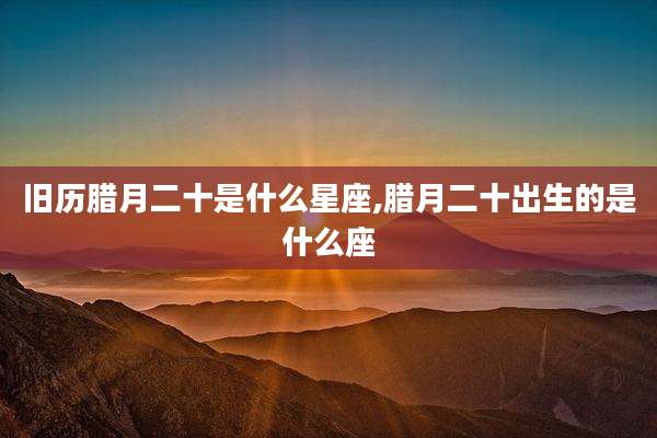 旧历腊月二十是什么星座,腊月二十出生的是什么座