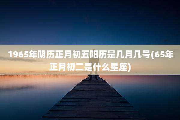 1965年阴历正月初五阳历是几月几号(65年正月初二是什么星座)