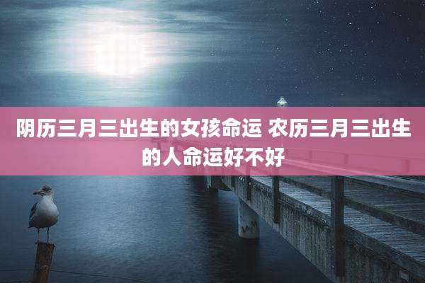 阴历三月三出生的女孩命运 农历三月三出生的人命运好不好