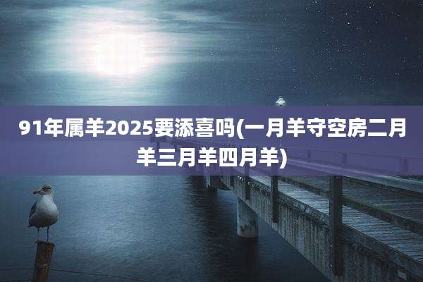 91年属羊2025要添喜吗(一月羊守空房二月羊三月羊四月羊)
