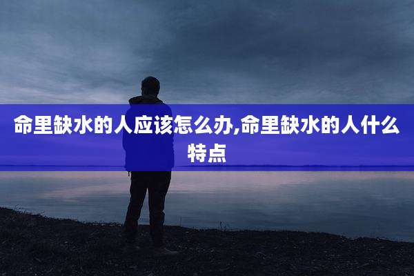 命里缺水的人应该怎么办,命里缺水的人什么特点