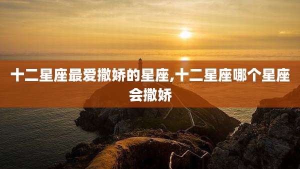 十二星座最爱撒娇的星座,十二星座哪个星座会撒娇