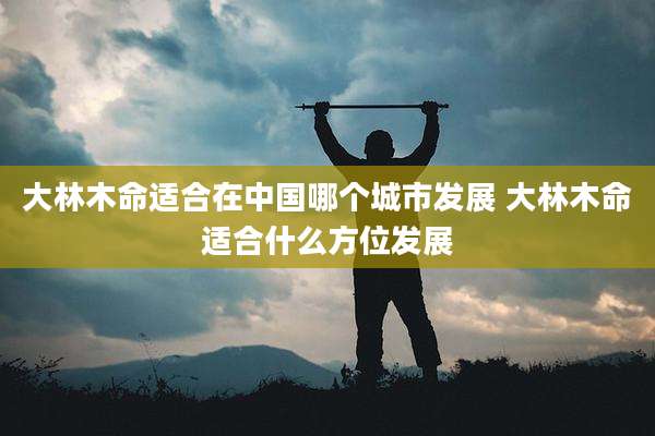 大林木命适合在中国哪个城市发展 大林木命适合什么方位发展