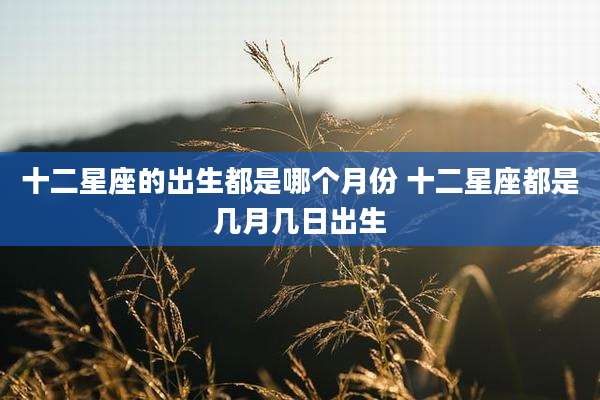 十二星座的出生都是哪个月份 十二星座都是几月几日出生