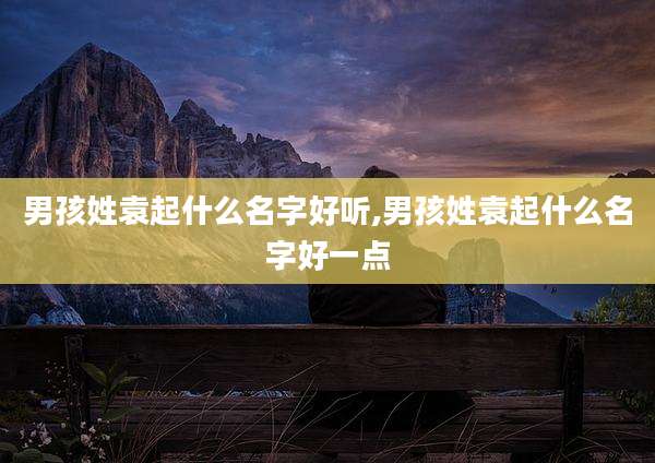 男孩姓袁起什么名字好听,男孩姓袁起什么名字好一点