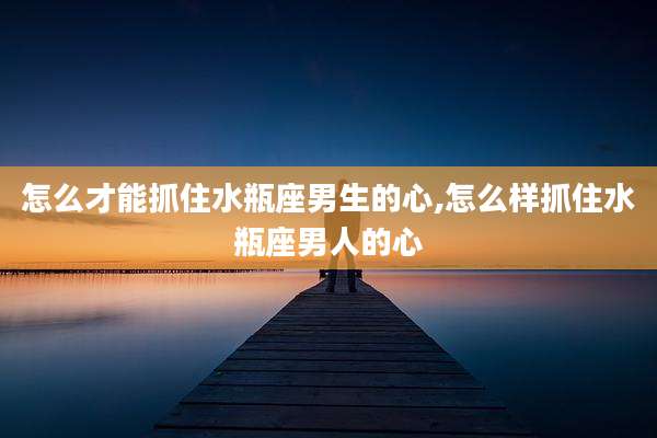 怎么才能抓住水瓶座男生的心,怎么样抓住水瓶座男人的心