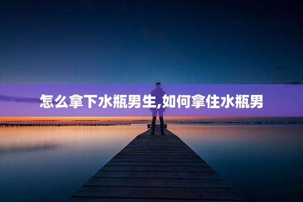 怎么拿下水瓶男生,如何拿住水瓶男