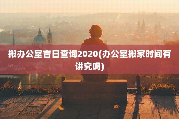搬办公室吉日查询2020(办公室搬家时间有讲究吗)