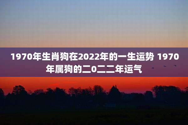1970年生肖狗在2022年的一生运势 1970年属狗的二0二二年运气