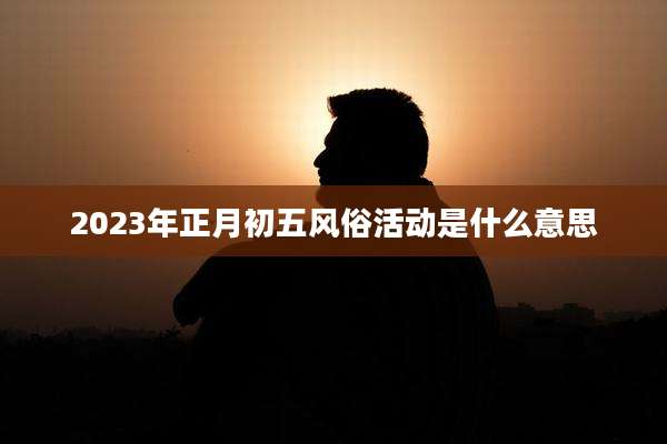 2023年正月初五风俗活动是什么意思