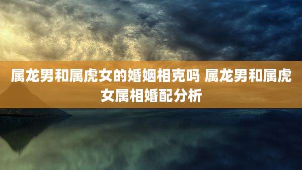 属龙男和属虎女的婚姻相克吗 属龙男和属虎女属相婚配分析