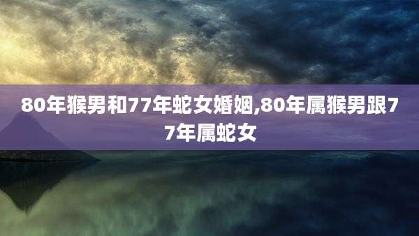 80年猴男和77年蛇女婚姻,80年属猴男跟77年属蛇女