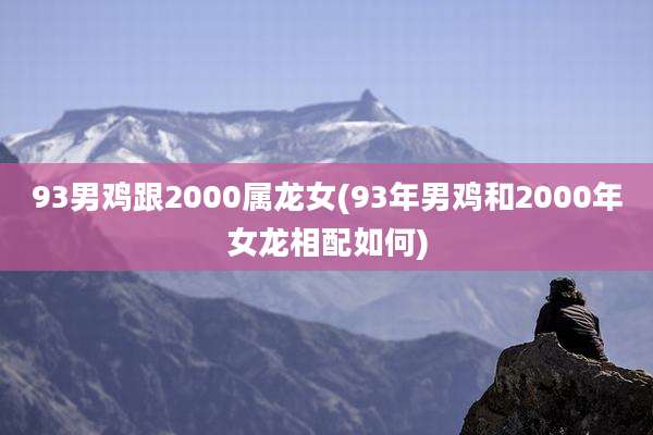 93男鸡跟2000属龙女(93年男鸡和2000年女龙相配如何)