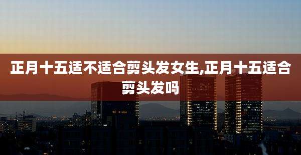 正月十五适不适合剪头发女生,正月十五适合剪头发吗