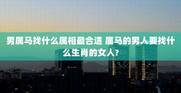 男属马找什么属相最合适 属马的男人要找什么生肖的女人?
