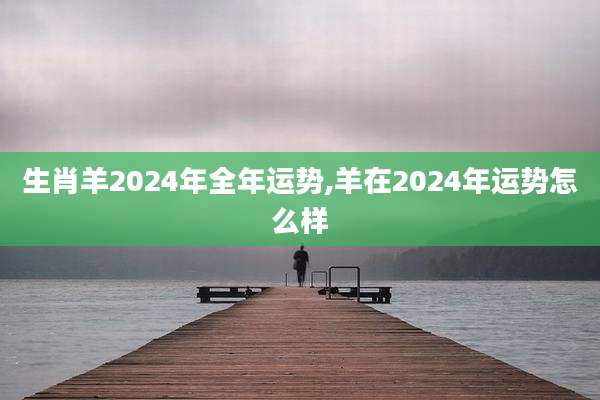 生肖羊2024年全年运势,羊在2024年运势怎么样