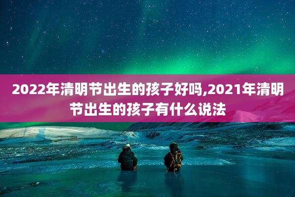 2022年清明节出生的孩子好吗,2021年清明节出生的孩子有什么说法
