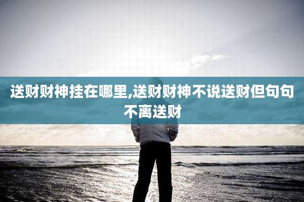 送财财神挂在哪里,送财财神不说送财但句句不离送财
