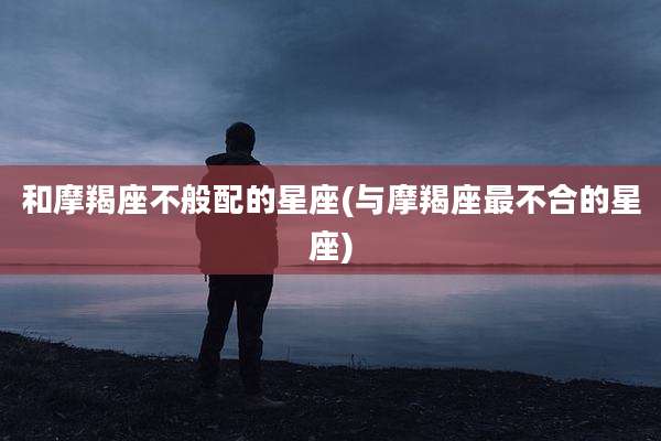 和摩羯座不般配的星座(与摩羯座最不合的星座)
