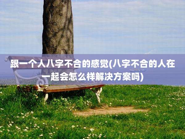 跟一个人八字不合的感觉(八字不合的人在一起会怎么样解决方案吗)